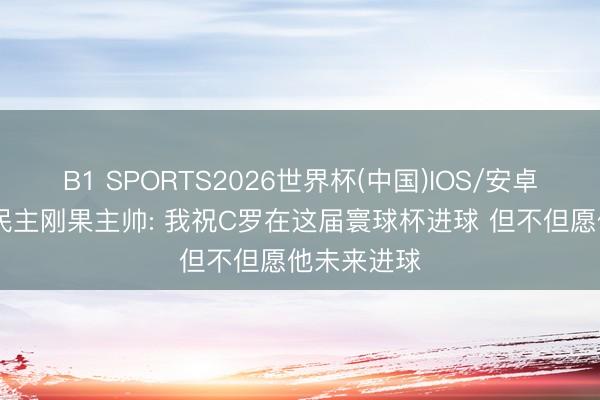 B1 SPORTS2026世界杯(中国)IOS/安卓官方下载 民主刚果主帅: 我祝C罗在这届寰球杯进球 但不但愿他未来进球