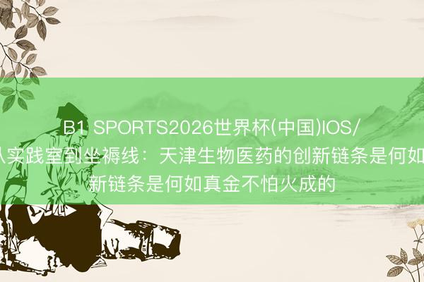 B1 SPORTS2026世界杯(中国)IOS/安卓官方下载 从实践室到坐褥线：天津生物医药的创新链条是何如真金不怕火成的