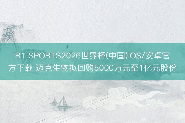 B1 SPORTS2026世界杯(中国)IOS/安卓官方下载 迈克生物拟回购5000万元至1亿元股份