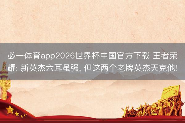 必一体育app2026世界杯中国官方下载 王者荣耀: 新英杰六耳虽强, 但这两个老牌英杰天克他!