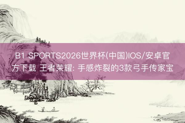 B1 SPORTS2026世界杯(中国)IOS/安卓官方下载 王者荣耀: 手感炸裂的3款弓手传家宝