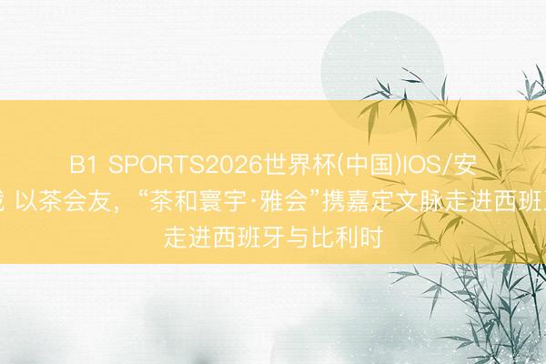 B1 SPORTS2026世界杯(中国)IOS/安卓官方下载 以茶会友,“茶和寰宇·雅会”携嘉定文脉走进西班牙与比利时